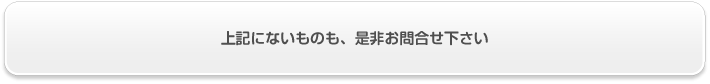 上記にないものも、是非お問合せ下さい